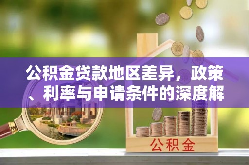 内乡公积金贷款地区差异，政策、利率与申请条件的深度解析