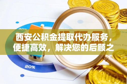 内乡西安公积金提取代办服务，便捷高效，解决您的后顾之忧