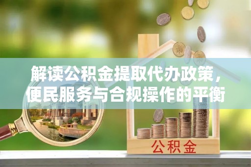 内乡解读公积金提取代办政策，便民服务与合规操作的平衡之道