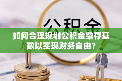 内乡如何合理规划公积金缴存基数以实现财务自由？