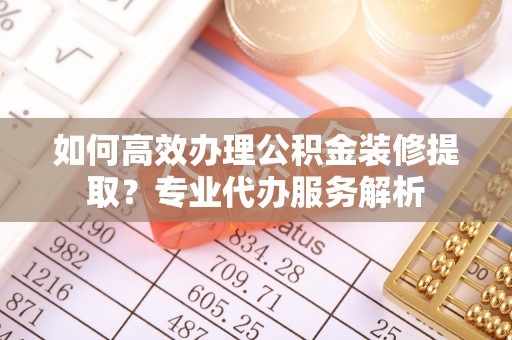 内乡如何高效办理公积金装修提取？专业代办服务解析