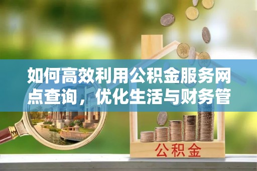 内乡如何高效利用公积金服务网点查询，优化生活与财务管理