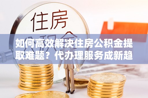 内乡如何高效解决住房公积金提取难题？代办理服务成新趋势