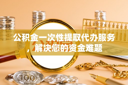 内乡公积金一次性提取代办服务，解决您的资金难题