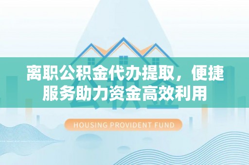 内乡离职公积金代办提取，便捷服务助力资金高效利用