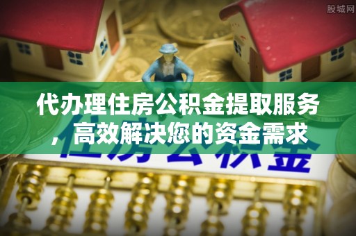 内乡代办理住房公积金提取服务，高效解决您的资金需求