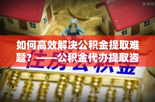 内乡如何高效解决公积金提取难题？——公积金代办提取咨询服务全解析
