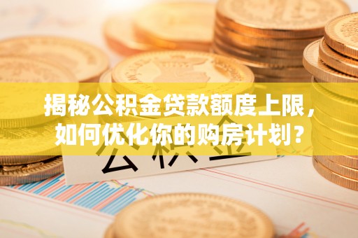 内乡揭秘公积金贷款额度上限，如何优化你的购房计划？