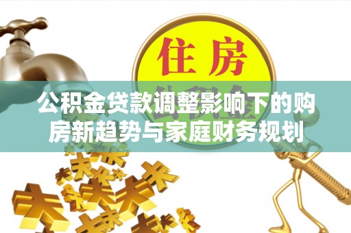内乡公积金贷款调整影响下的购房新趋势与家庭财务规划