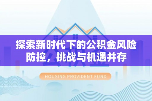 内乡探索新时代下的公积金风险防控，挑战与机遇并存