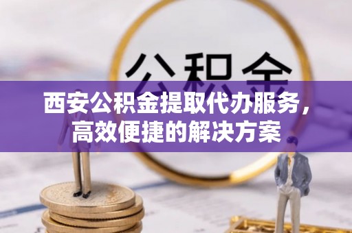 内乡西安公积金提取代办服务，高效便捷的解决方案