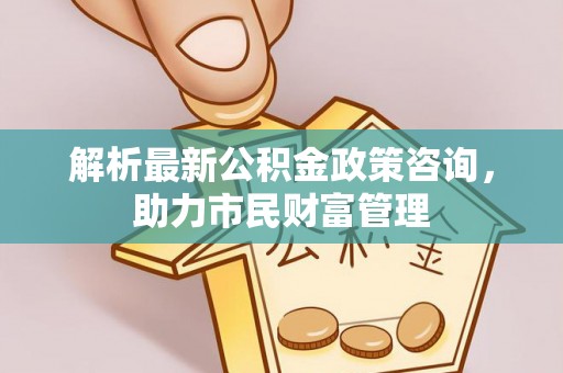 内乡解析最新公积金政策咨询，助力市民财富管理