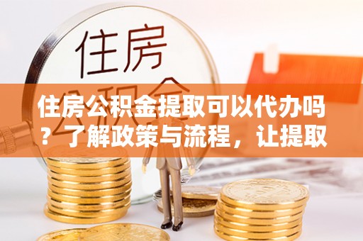 内乡住房公积金提取可以代办吗？了解政策与流程，让提取更便捷