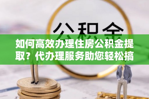 内乡如何高效办理住房公积金提取？代办理服务助您轻松搞定