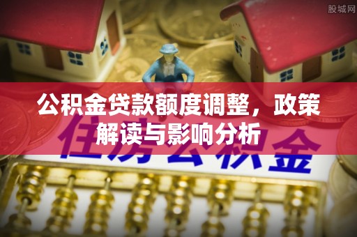 内乡公积金贷款额度调整，政策解读与影响分析