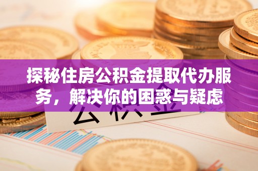 内乡探秘住房公积金提取代办服务，解决你的困惑与疑虑