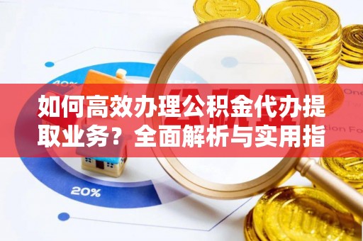 内乡如何高效办理公积金代办提取业务？全面解析与实用指南