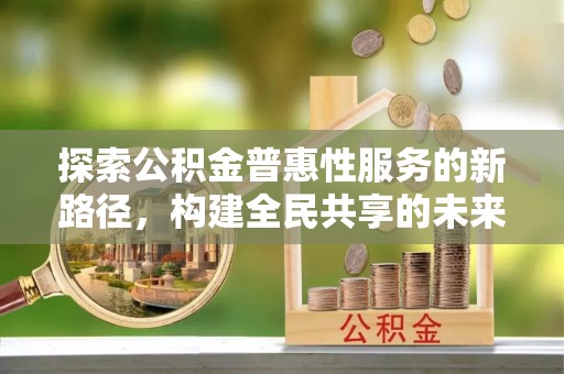 内乡探索公积金普惠性服务的新路径，构建全民共享的未来