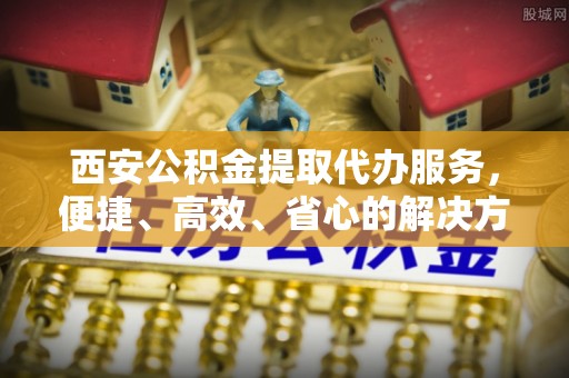 内乡西安公积金提取代办服务，便捷、高效、省心的解决方案