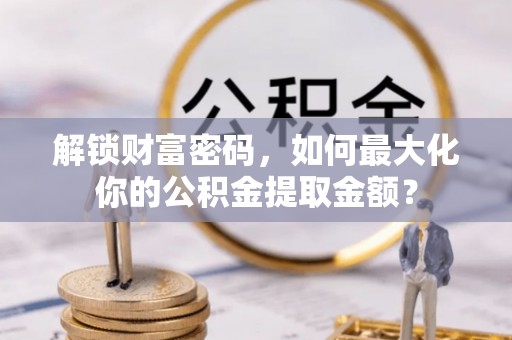 内乡解锁财富密码，如何最大化你的公积金提取金额？