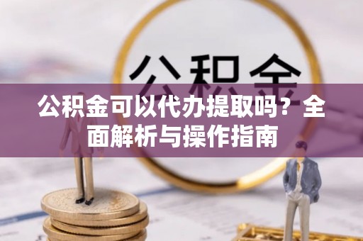 内乡公积金可以代办提取吗？全面解析与操作指南