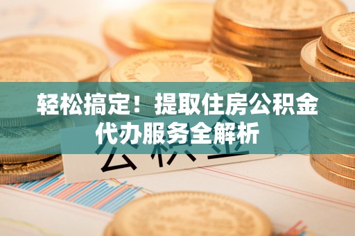 内乡轻松搞定！提取住房公积金代办服务全解析