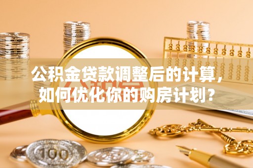 内乡公积金贷款调整后的计算，如何优化你的购房计划？