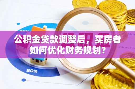 内乡公积金贷款调整后，买房者如何优化财务规划？