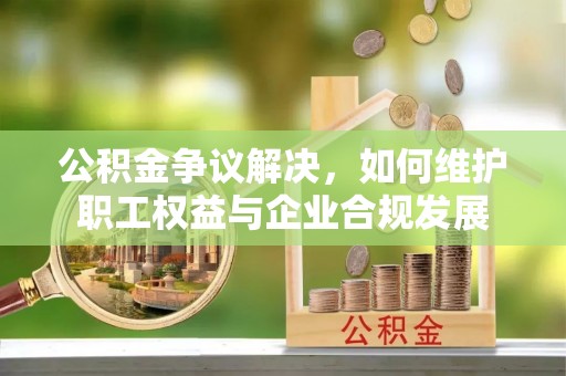 内乡公积金争议解决，如何维护职工权益与企业合规发展