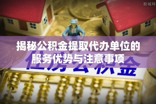 内乡揭秘公积金提取代办单位的服务优势与注意事项