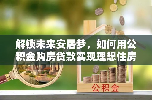 内乡解锁未来安居梦，如何用公积金购房贷款实现理想住房计划