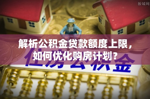 内乡解析公积金贷款额度上限，如何优化购房计划？