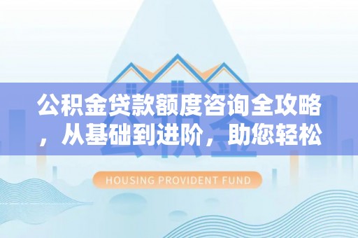 内乡公积金贷款额度咨询全攻略，从基础到进阶，助您轻松掌握关键要点