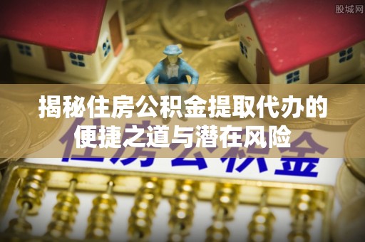 内乡揭秘住房公积金提取代办的便捷之道与潜在风险