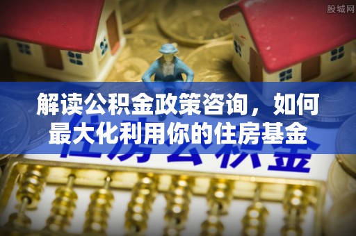 内乡解读公积金政策咨询，如何最大化利用你的住房基金
