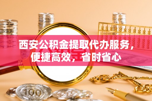 内乡西安公积金提取代办服务，便捷高效，省时省心