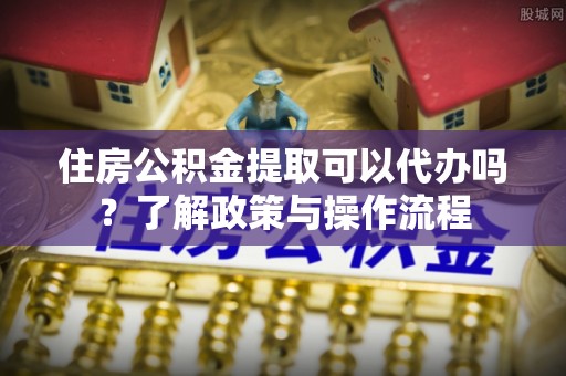 内乡住房公积金提取可以代办吗？了解政策与操作流程