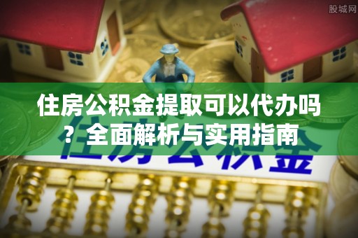 内乡住房公积金提取可以代办吗？全面解析与实用指南