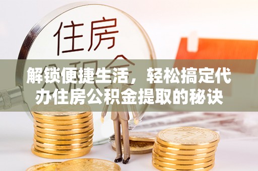内乡解锁便捷生活，轻松搞定代办住房公积金提取的秘诀