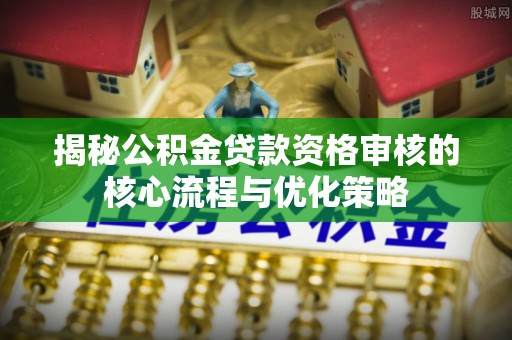 内乡揭秘公积金贷款资格审核的核心流程与优化策略