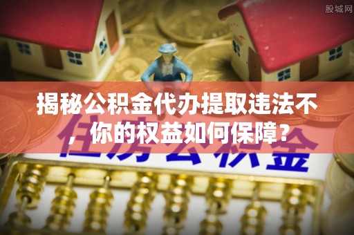 内乡揭秘公积金代办提取违法不，你的权益如何保障？
